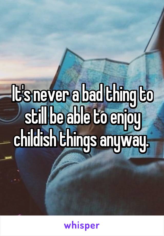 It's never a bad thing to still be able to enjoy childish things anyway. 