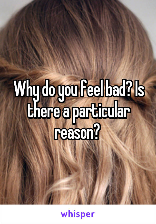 Why do you feel bad? Is there a particular reason? 