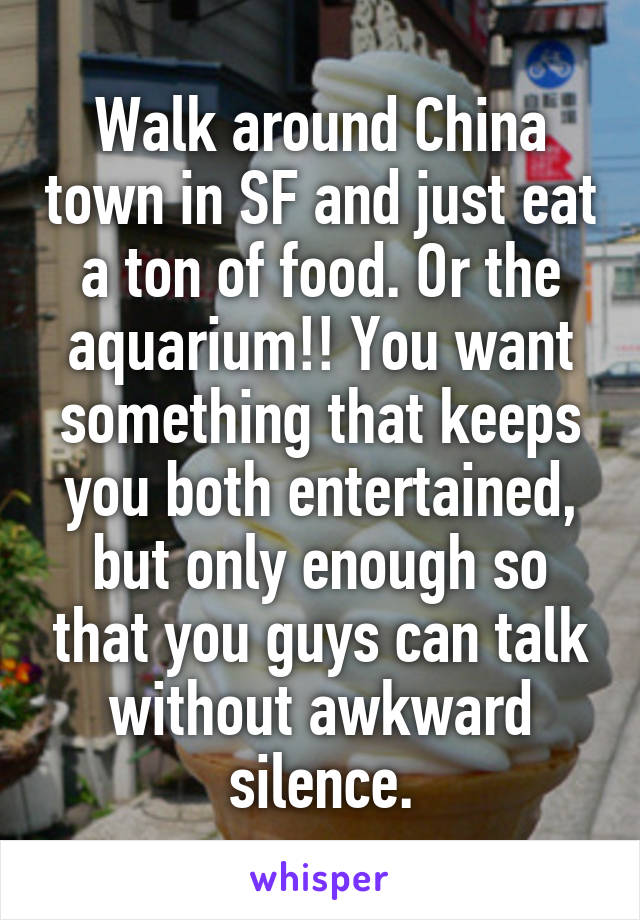 Walk around China town in SF and just eat a ton of food. Or the aquarium!! You want something that keeps you both entertained, but only enough so that you guys can talk without awkward silence.