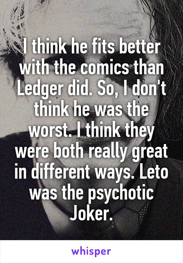 I think he fits better with the comics than Ledger did. So, I don't think he was the worst. I think they were both really great in different ways. Leto was the psychotic Joker.