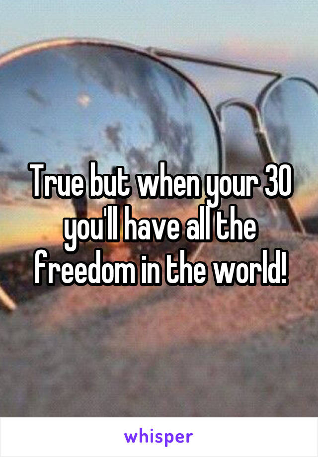 True but when your 30 you'll have all the freedom in the world!