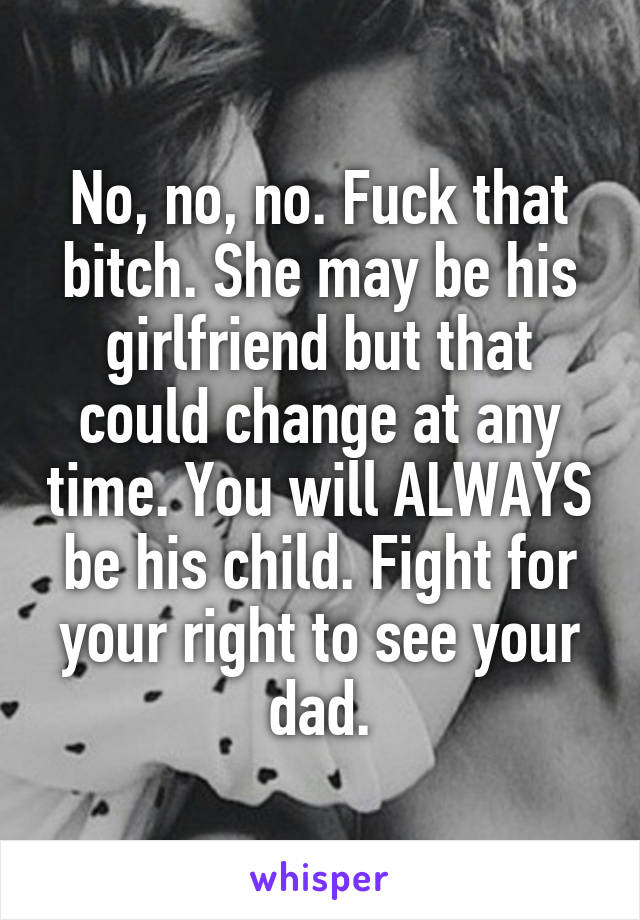 No, no, no. Fuck that bitch. She may be his girlfriend but that could change at any time. You will ALWAYS be his child. Fight for your right to see your dad.