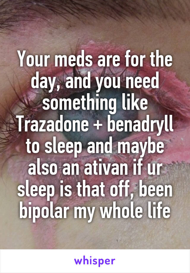 Your meds are for the day, and you need something like Trazadone + benadryll to sleep and maybe also an ativan if ur sleep is that off, been bipolar my whole life