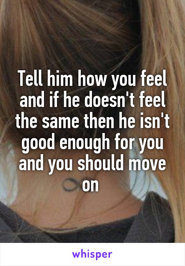 Tell him how you feel and if he doesn't feel the same then he isn't good enough for you and you should move on 