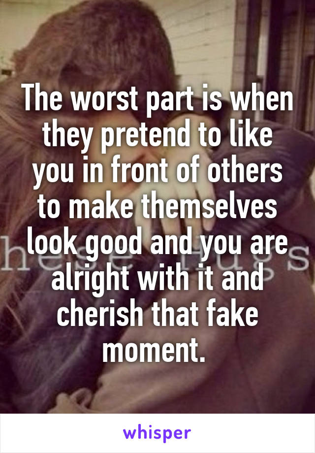 The worst part is when they pretend to like you in front of others to make themselves look good and you are alright with it and cherish that fake moment. 