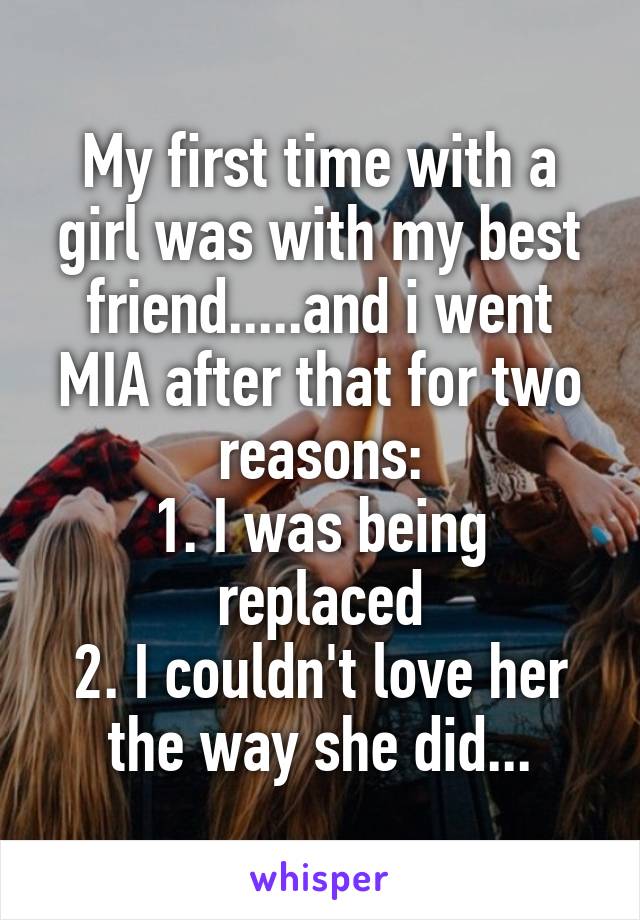 My first time with a girl was with my best friend.....and i went MIA after that for two reasons:
1. I was being replaced
2. I couldn't love her the way she did...