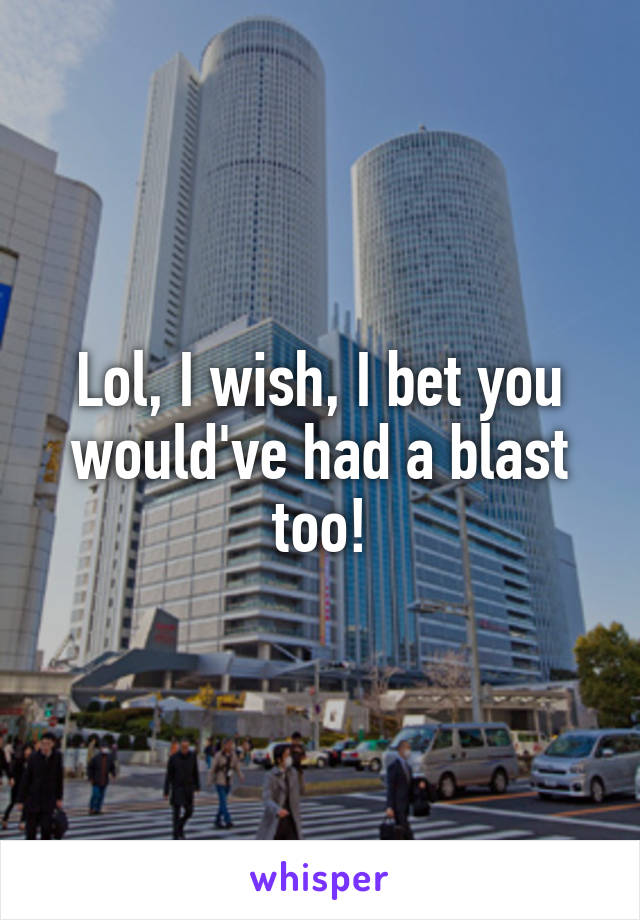 Lol, I wish, I bet you would've had a blast too!