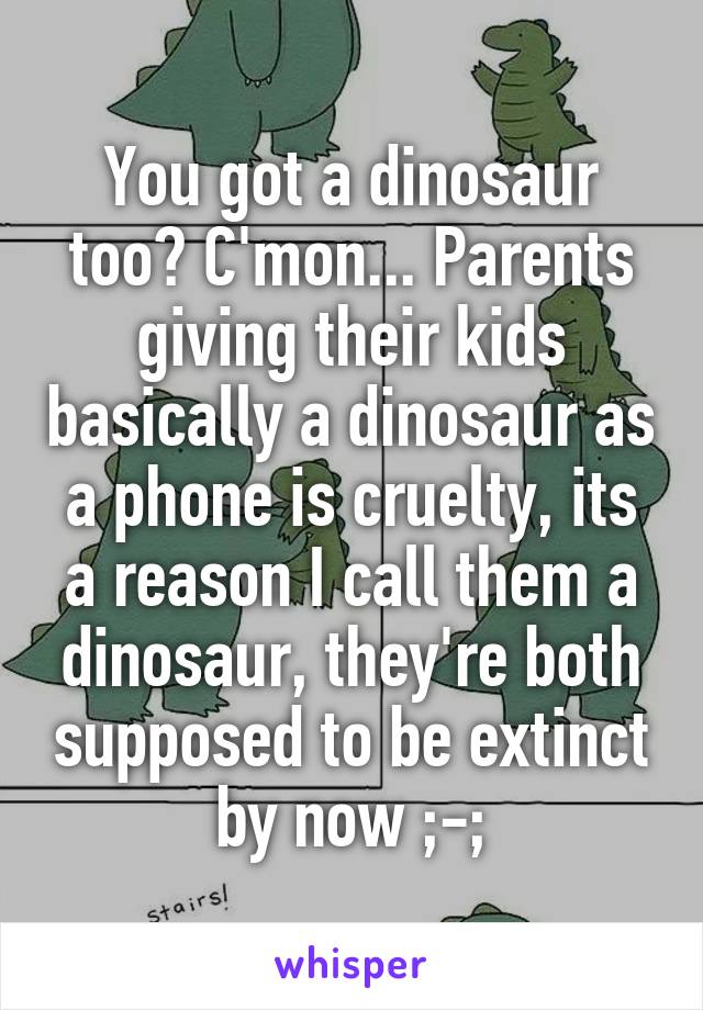 You got a dinosaur too? C'mon... Parents giving their kids basically a dinosaur as a phone is cruelty, its a reason I call them a dinosaur, they're both supposed to be extinct by now ;-;