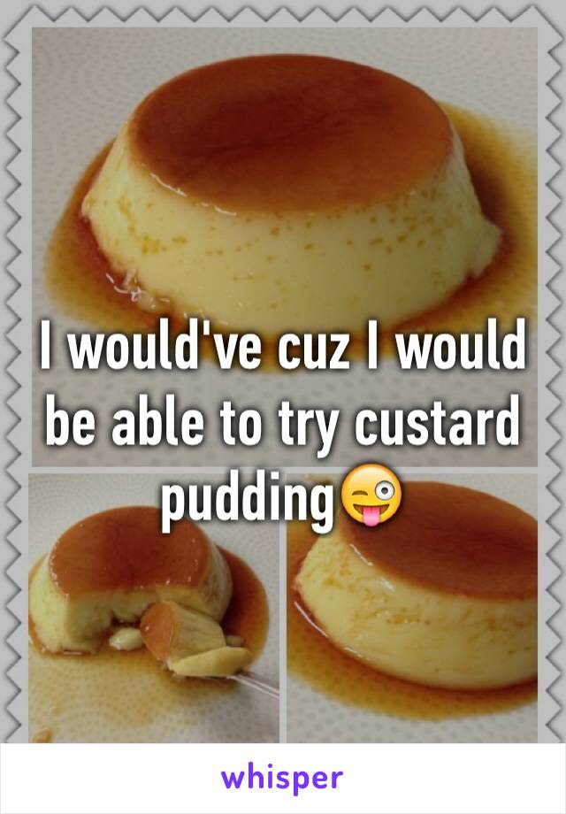 I would've cuz I would be able to try custard pudding😜