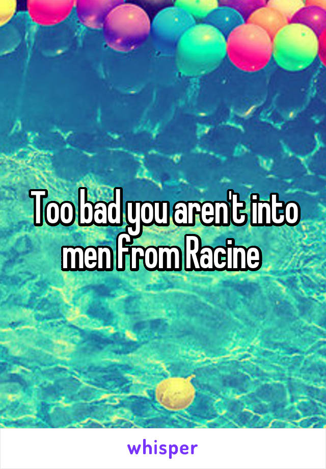 Too bad you aren't into men from Racine 