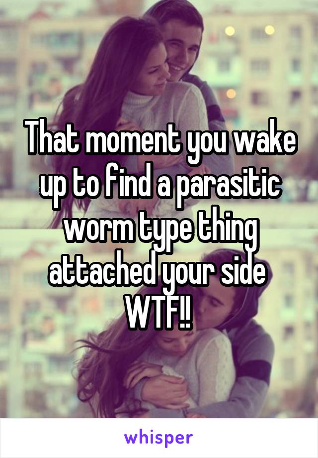 That moment you wake up to find a parasitic worm type thing attached your side 
WTF!! 
