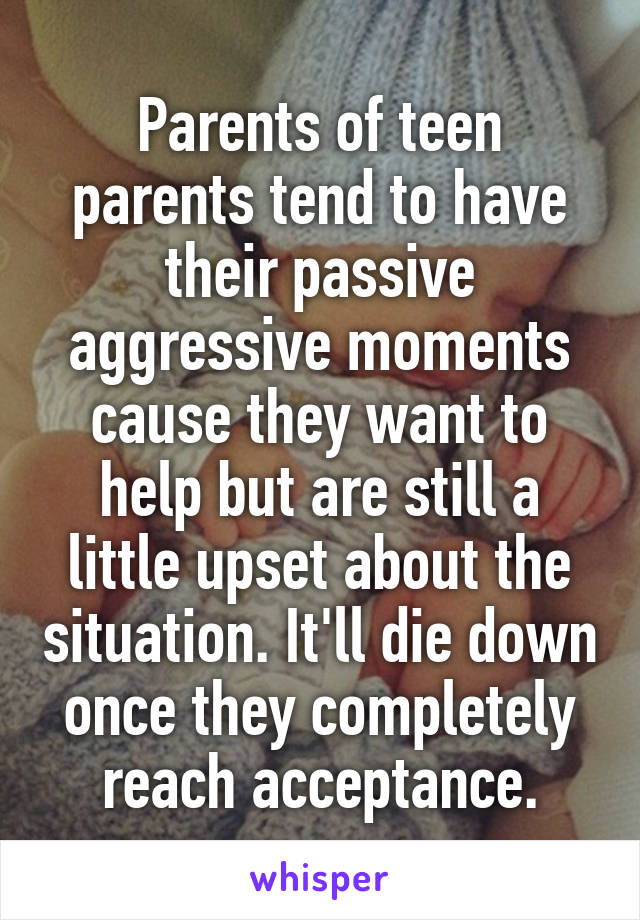 Parents of teen parents tend to have their passive aggressive moments cause they want to help but are still a little upset about the situation. It'll die down once they completely reach acceptance.