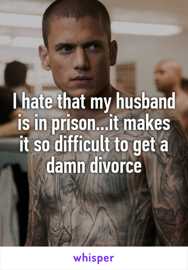 I hate that my husband is in prison...it makes it so difficult to get a damn divorce