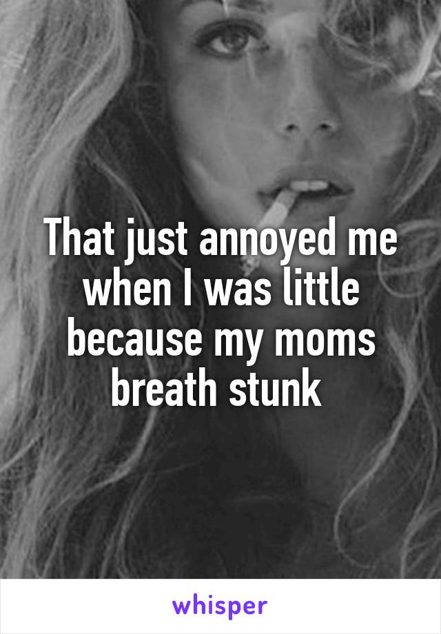 That just annoyed me when I was little because my moms breath stunk 
