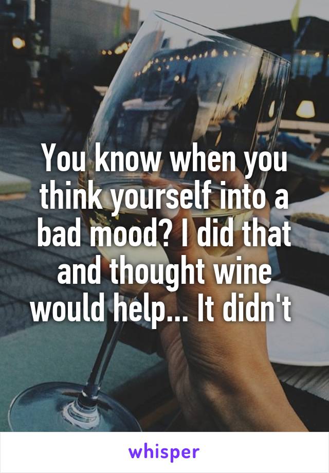 You know when you think yourself into a bad mood? I did that and thought wine would help... It didn't 
