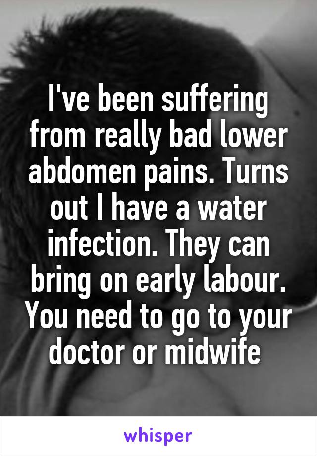 I've been suffering from really bad lower abdomen pains. Turns out I have a water infection. They can bring on early labour. You need to go to your doctor or midwife 