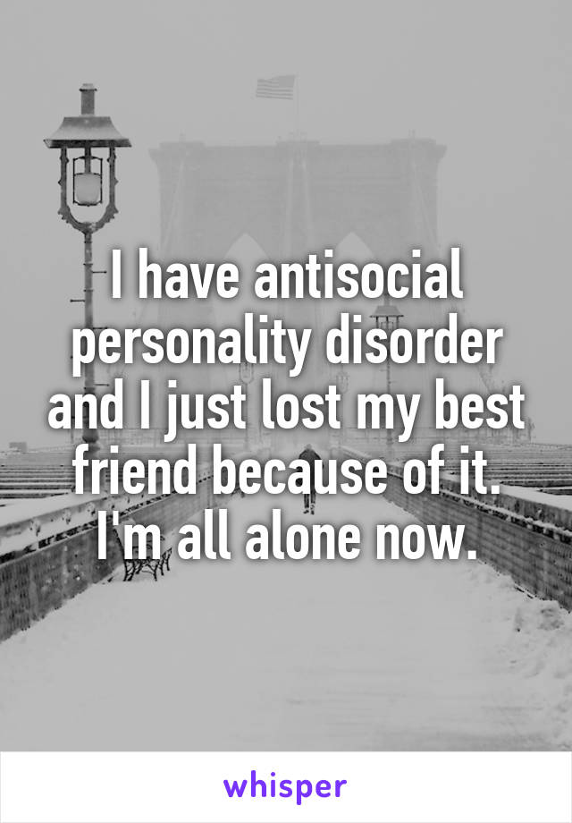 I have antisocial personality disorder and I just lost my best friend because of it. I'm all alone now.