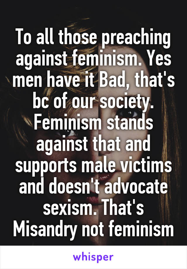 To all those preaching against feminism. Yes men have it Bad, that's bc of our society. Feminism stands against that and supports male victims and doesn't advocate sexism. That's Misandry not feminism