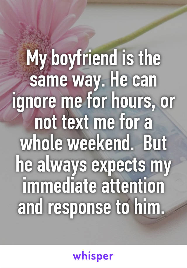 My boyfriend is the same way. He can ignore me for hours, or not text me for a whole weekend.  But he always expects my immediate attention and response to him. 