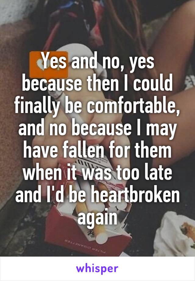 Yes and no, yes because then I could finally be comfortable, and no because I may have fallen for them when it was too late and I'd be heartbroken again