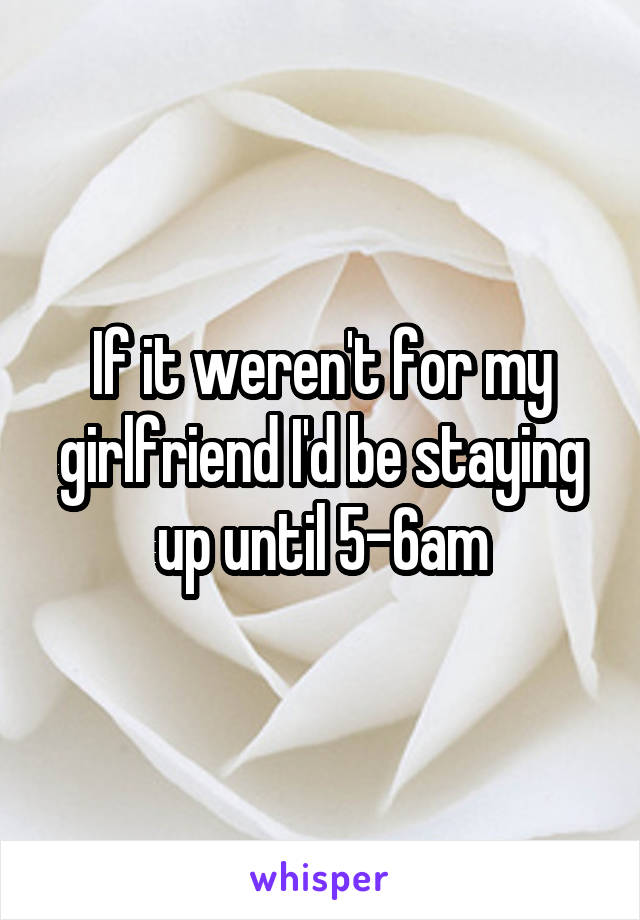 If it weren't for my girlfriend I'd be staying up until 5-6am