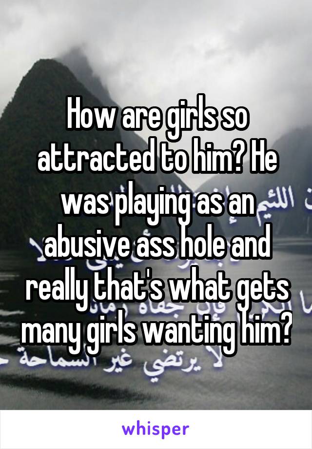 How are girls so attracted to him? He was playing as an abusive ass hole and really that's what gets many girls wanting him?