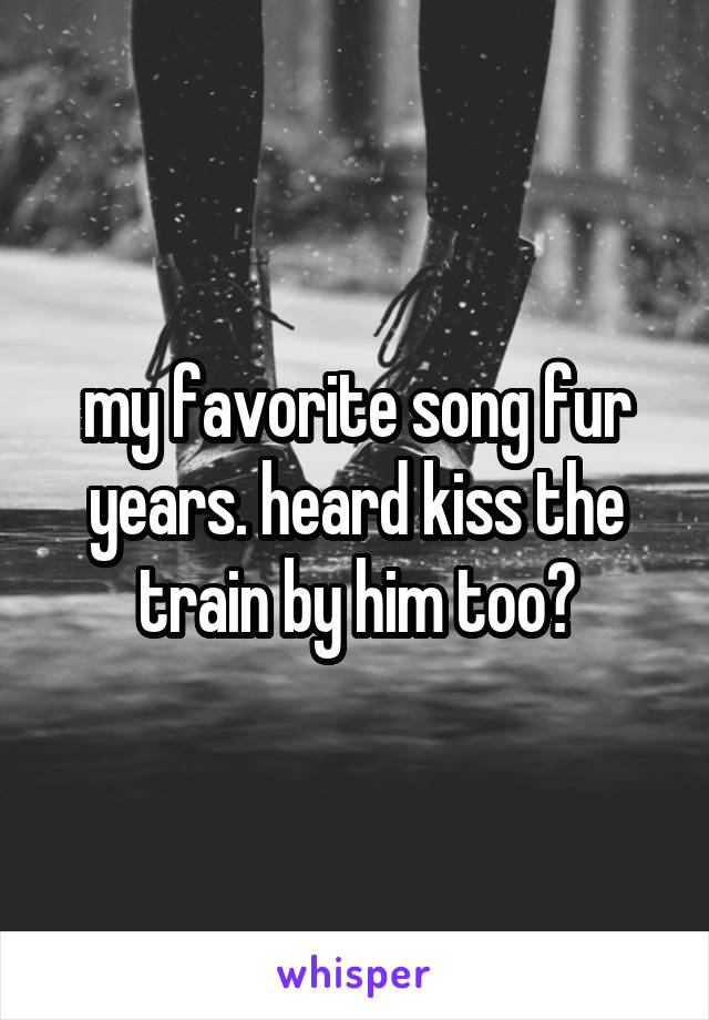 my favorite song fur years. heard kiss the train by him too?