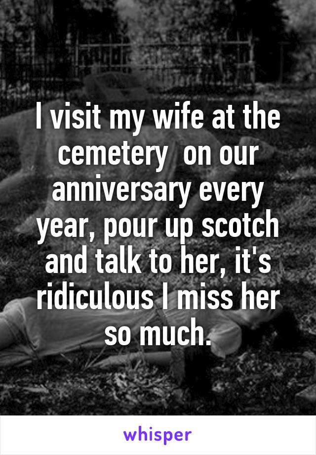I visit my wife at the cemetery  on our anniversary every year, pour up scotch and talk to her, it's ridiculous I miss her so much.