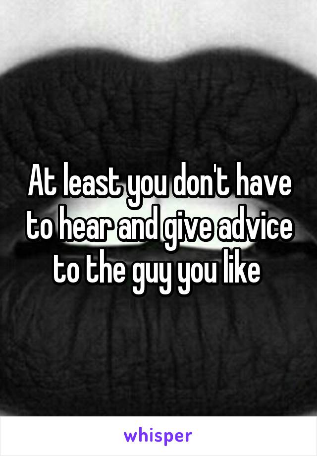 At least you don't have to hear and give advice to the guy you like 