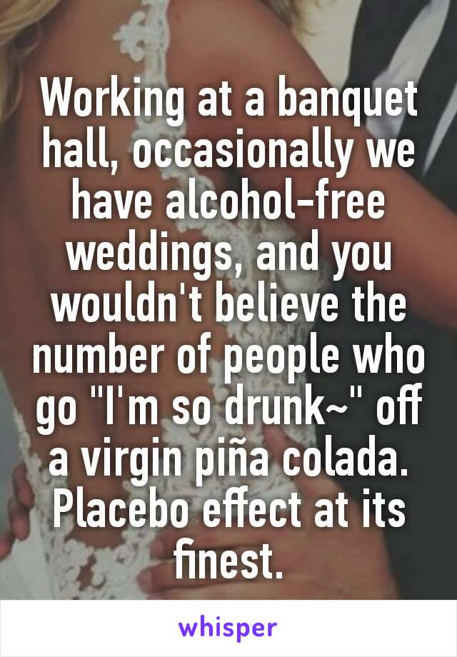 Working at a banquet hall, occasionally we have alcohol-free weddings, and you wouldn't believe the number of people who go "I'm so drunk~" off a virgin piña colada.
Placebo effect at its finest.