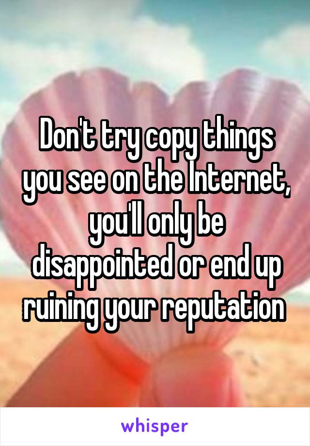 Don't try copy things you see on the Internet, you'll only be disappointed or end up ruining your reputation 