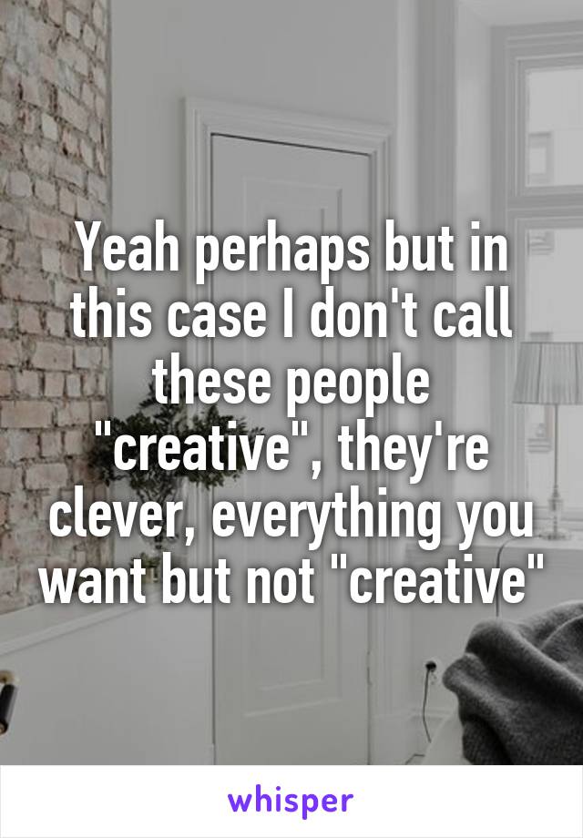 Yeah perhaps but in this case I don't call these people "creative", they're clever, everything you want but not "creative"