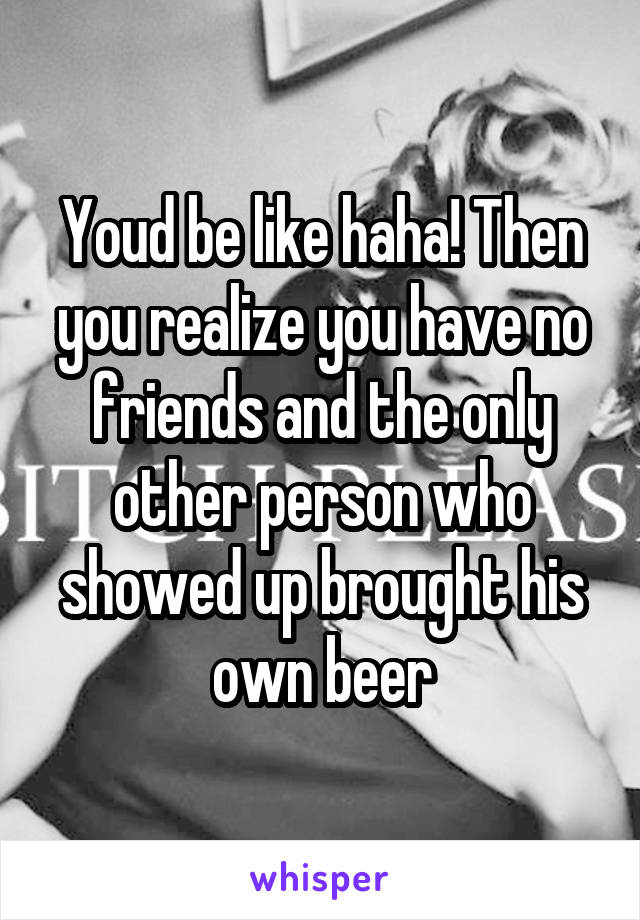 Youd be like haha! Then you realize you have no friends and the only other person who showed up brought his own beer