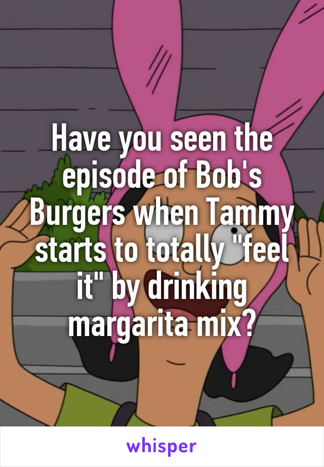 Have you seen the episode of Bob's Burgers when Tammy starts to totally "feel it" by drinking margarita mix?