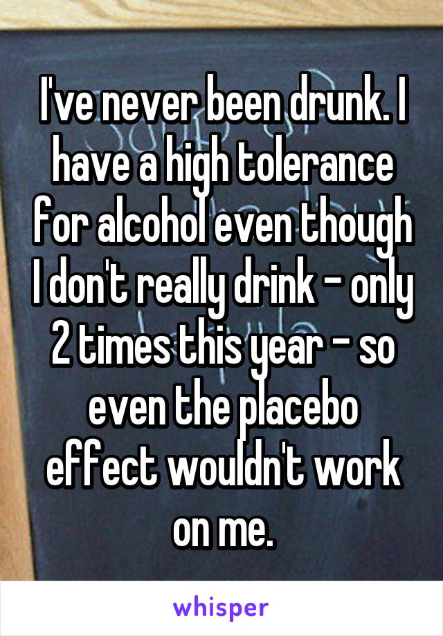 I've never been drunk. I have a high tolerance for alcohol even though I don't really drink - only 2 times this year - so even the placebo effect wouldn't work on me.