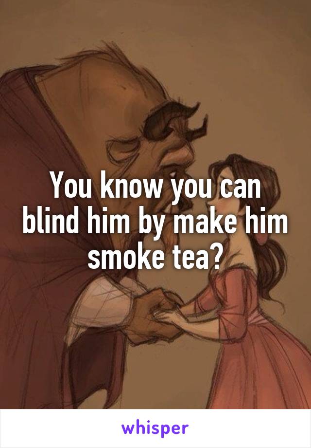 You know you can blind him by make him smoke tea?