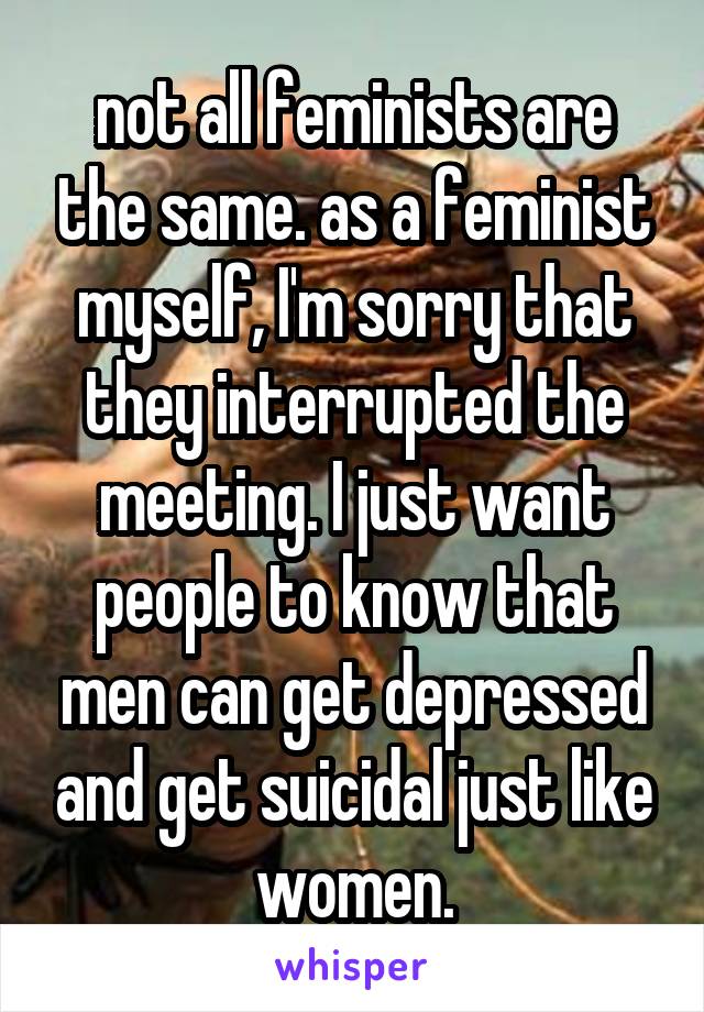 not all feminists are the same. as a feminist myself, I'm sorry that they interrupted the meeting. I just want people to know that men can get depressed and get suicidal just like women.