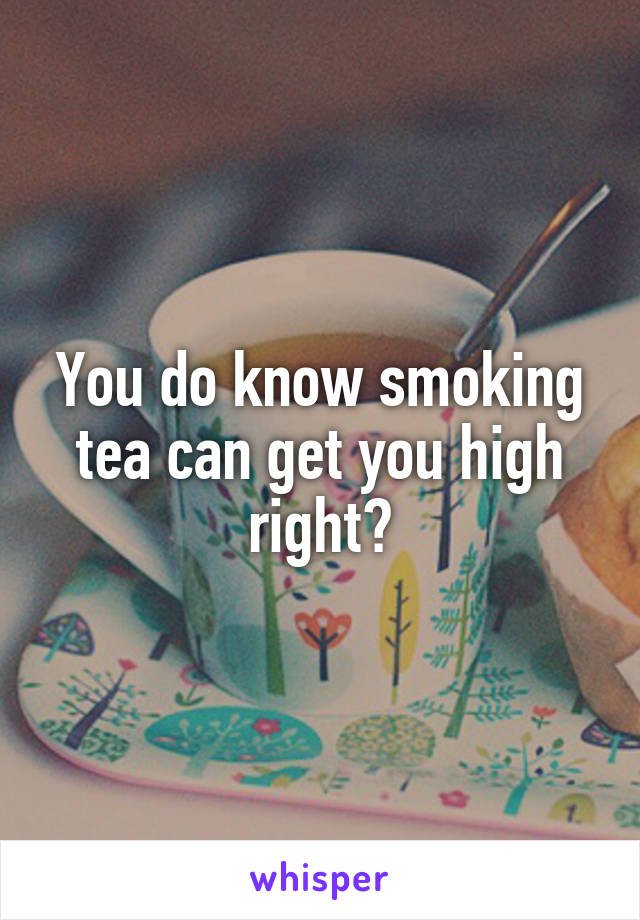 You do know smoking tea can get you high right?