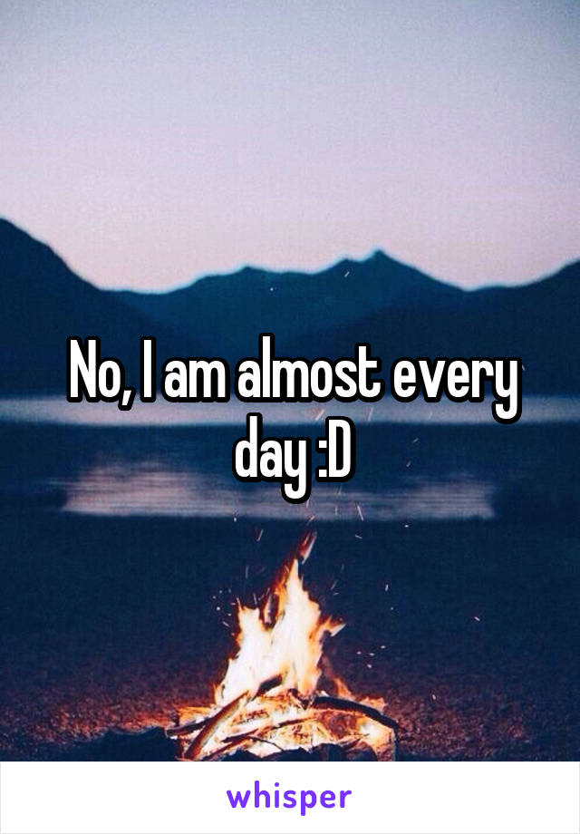 No, I am almost every day :D