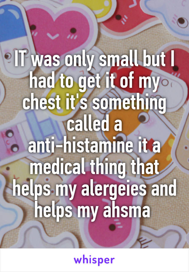 IT was only small but I had to get it of my chest it's something called a anti-histamine it a medical thing that helps my alergeies and helps my ahsma 