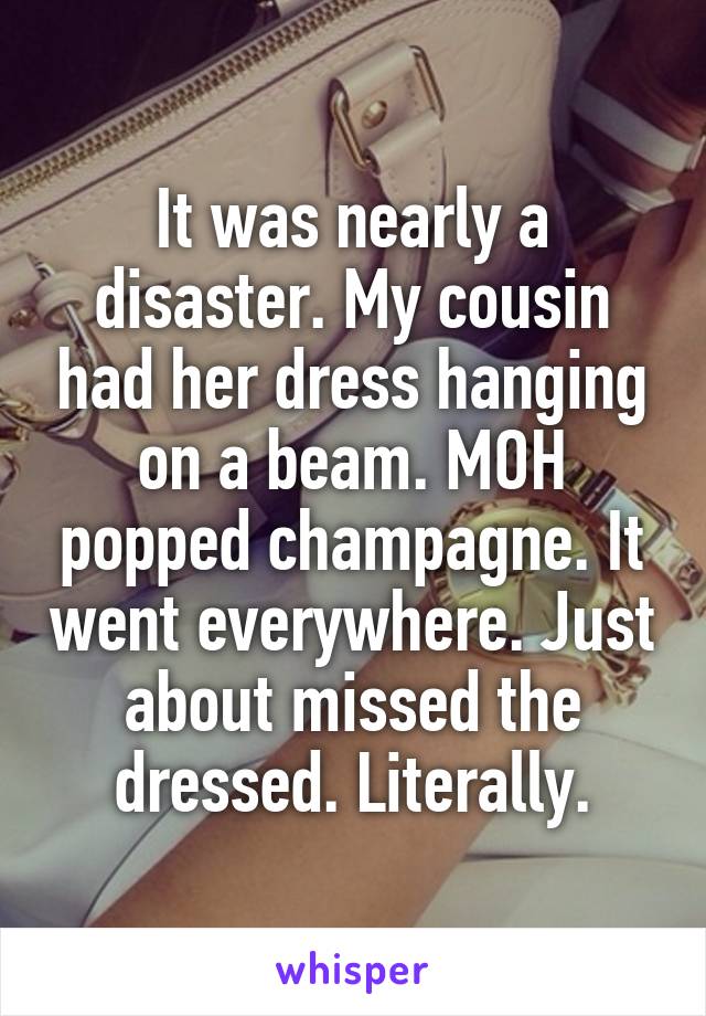 It was nearly a disaster. My cousin had her dress hanging on a beam. MOH popped champagne. It went everywhere. Just about missed the dressed. Literally.