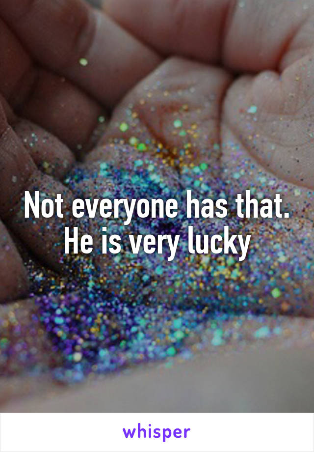 Not everyone has that. He is very lucky