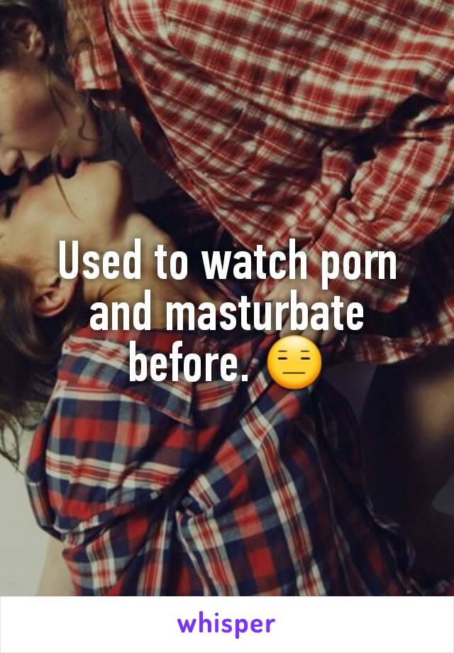 Used to watch porn and masturbate before. 😑