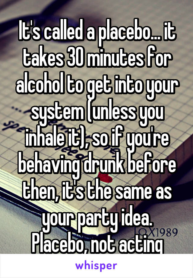 It's called a placebo... it takes 30 minutes for alcohol to get into your system (unless you inhale it), so if you're behaving drunk before then, it's the same as your party idea. Placebo, not acting