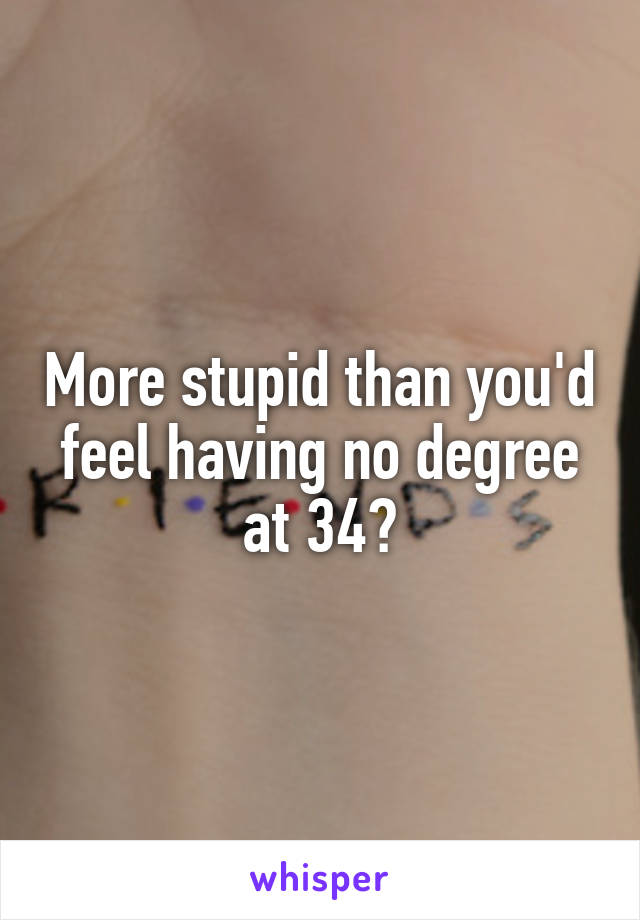 More stupid than you'd feel having no degree at 34?