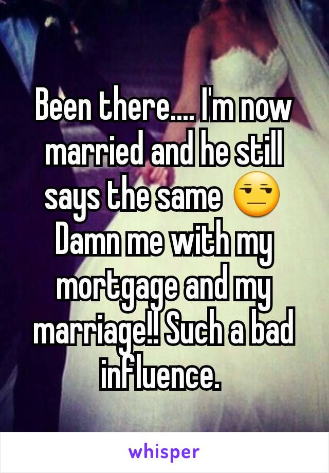 Been there.... I'm now married and he still says the same 😒
Damn me with my mortgage and my marriage!! Such a bad influence. 