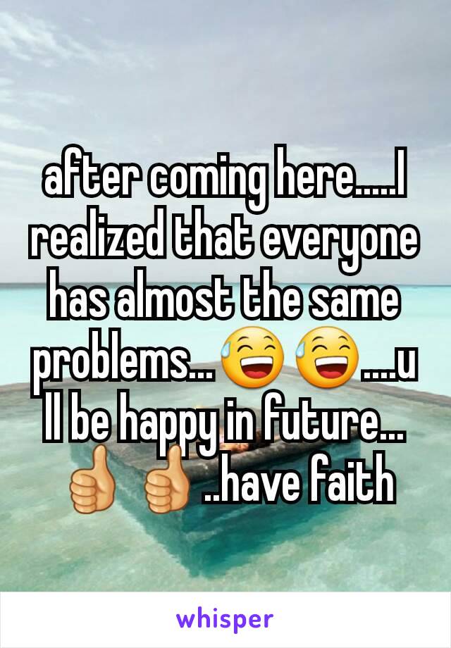 after coming here.....I realized that everyone has almost the same problems...😅😅....u ll be happy in future...👍👍..have faith