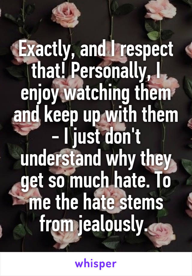 Exactly, and I respect that! Personally, I enjoy watching them and keep up with them - I just don't understand why they get so much hate. To me the hate stems from jealously. 