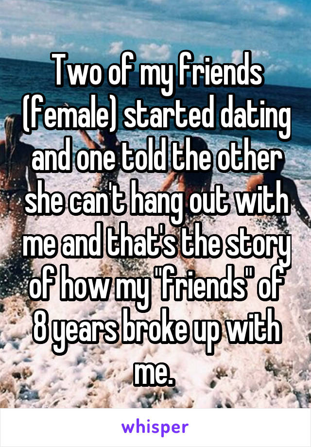 Two of my friends (female) started dating and one told the other she can't hang out with me and that's the story of how my "friends" of 8 years broke up with me. 