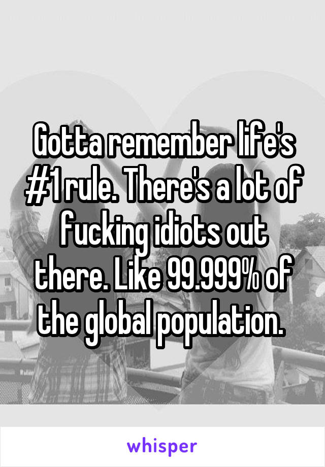 Gotta remember life's #1 rule. There's a lot of fucking idiots out there. Like 99.999% of the global population. 